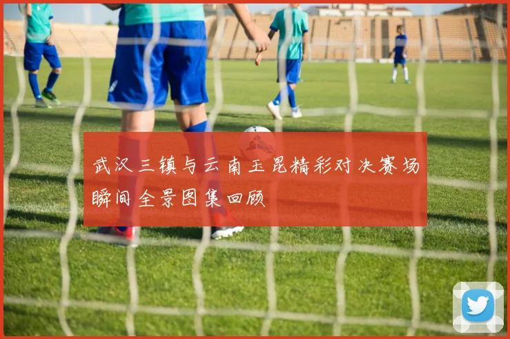 武汉三镇与云南玉昆精彩对决赛场瞬间全景图集回顾