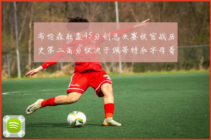 布伦森狂轰45分创总决赛收官战历史第二高分仅次于佩蒂特和字母哥