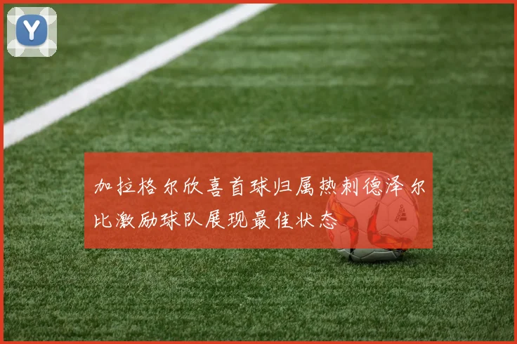加拉格尔欣喜首球归属热刺德泽尔比激励球队展现最佳状态