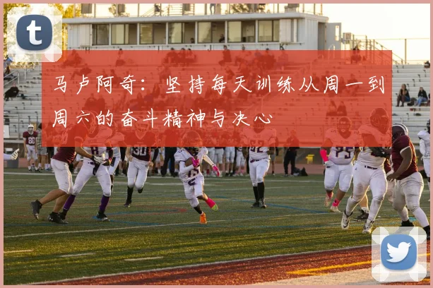 马卢阿奇：坚持每天训练从周一到周六的奋斗精神与决心