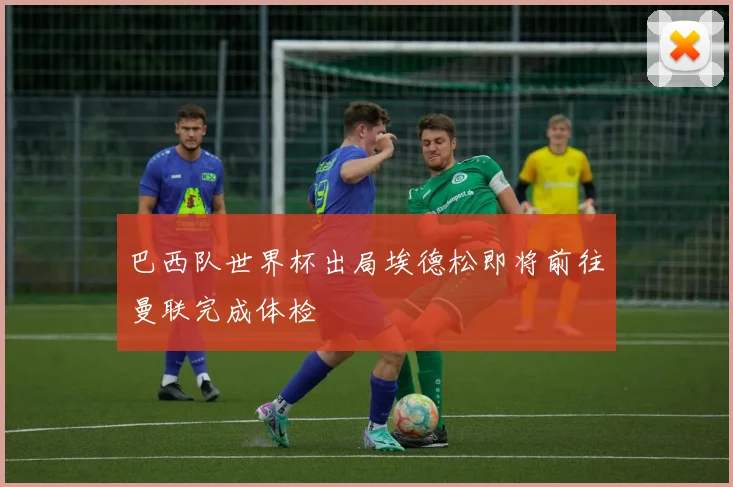 巴西队世界杯出局埃德松即将前往曼联完成体检