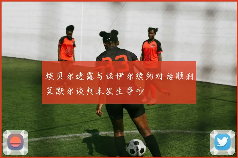 埃贝尔透露与诺伊尔续约对话顺利莱默尔谈判未发生争吵