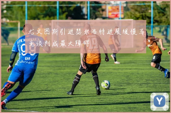 尤文图斯引进瑟尔洛特进展缓慢马竞谈判成最大障碍