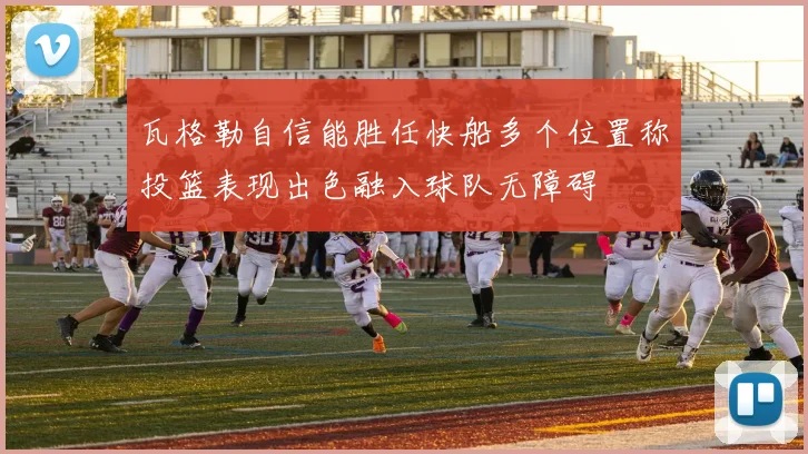 瓦格勒自信能胜任快船多个位置称投篮表现出色融入球队无障碍