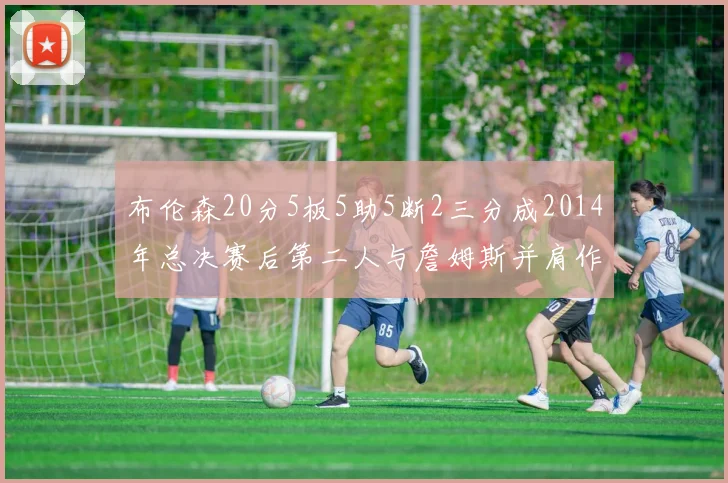 布伦森20分5板5助5断2三分成2014年总决赛后第二人与詹姆斯并肩作战