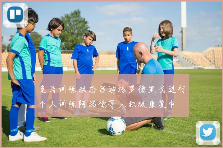 皇马训练动态吕迪格罗德里戈进行个人训练阿诺德等人积极康复中