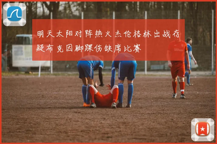 明天太阳对阵热火杰伦格林出战存疑布克因脚踝伤缺席比赛