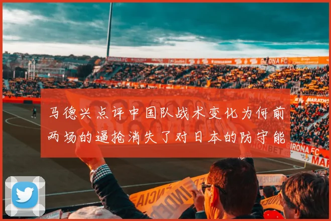 马德兴点评中国队战术变化为何前两场的逼抢消失了对日本的防守能否奏效