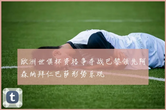 欧洲世俱杯资格争夺战巴黎领先阿森纳拜仁巴萨形势乐观
