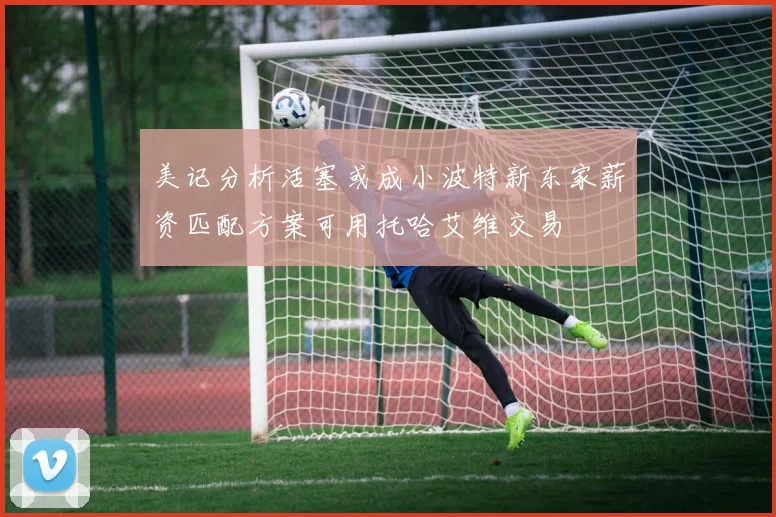 美记分析活塞或成小波特新东家薪资匹配方案可用托哈艾维交易