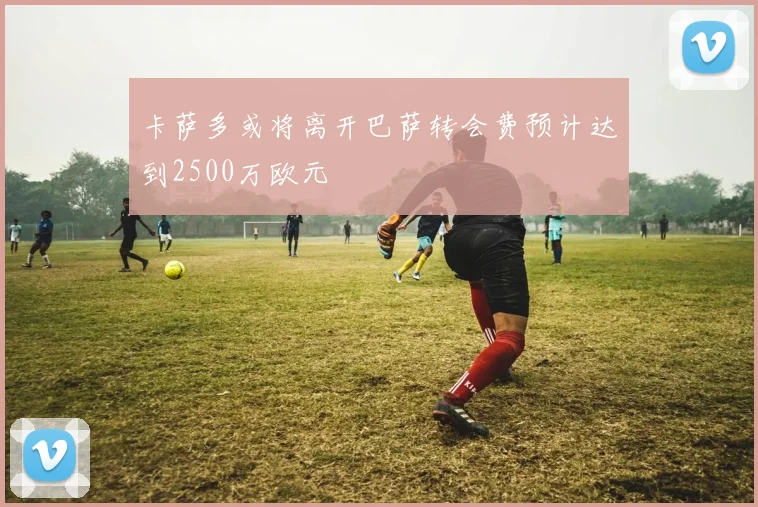 卡萨多或将离开巴萨转会费预计达到2500万欧元