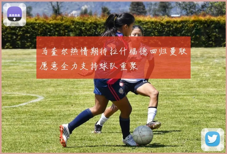 马奎尔热情期待拉什福德回归曼联愿意全力支持球队重聚