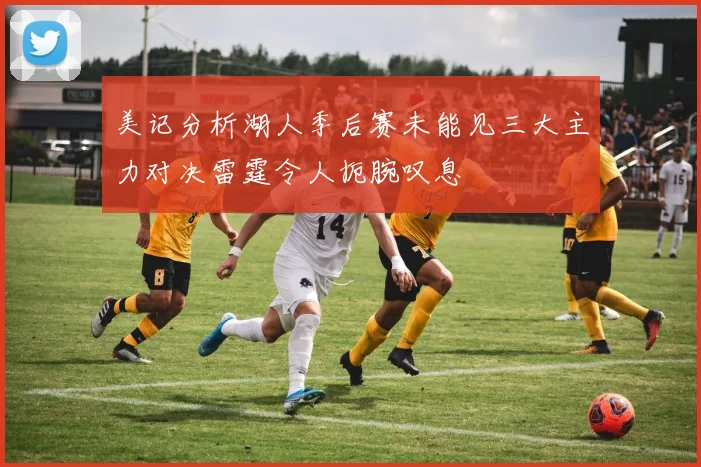 美记分析湖人季后赛未能见三大主力对决雷霆令人扼腕叹息