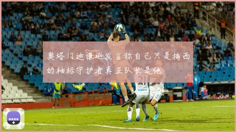 奥塔门迪谦逊发言称自己只是梅西的袖标守护者真正队长是他