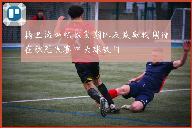 梅里诺回忆恢复期队友鼓励我期待在欧冠决赛中头球破门