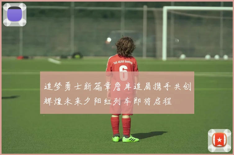 追梦勇士新篇章詹库追眉携手共创辉煌未来夕阳红列车即将启程