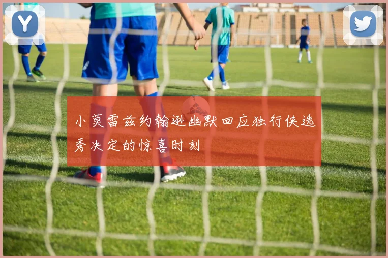 小莫雷兹约翰逊幽默回应独行侠选秀决定的惊喜时刻